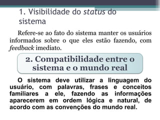 1. Visibilidade do status do 
sistema 
Refere-se ao fato do sistema manter os usuários 
informados sobre o que eles estão fazendo, com 
feedback imediato. 
2. Compatibilidade entre o 
sistema e o mundo real 
O sistema deve utilizar a linguagem do 
usuário, com palavras, frases e conceitos 
familiares a ele, fazendo as informações 
aparecerem em ordem lógica e natural, de 
acordo com as convenções do mundo real. 
 