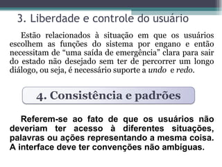 3. Liberdade e controle do usuário 
Estão relacionados à situação em que os usuários 
escolhem as funções do sistema por engano e então 
necessitam de “uma saída de emergência” clara para sair 
do estado não desejado sem ter de percorrer um longo 
diálogo, ou seja, é necessário suporte a undo e redo. 
4. Consistência e padrões 
Referem-se ao fato de que os usuários não 
deveriam ter acesso à diferentes situações, 
palavras ou ações representando a mesma coisa. 
A interface deve ter convenções não ambíguas. 
 
