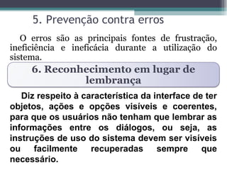 5. Prevenção contra erros 
O erros são as principais fontes de frustração, 
ineficiência e ineficácia durante a utilização do 
sistema. 
6. Reconhecimento em lugar de 
lembrança 
Diz respeito à característica da interface de ter 
objetos, ações e opções visíveis e coerentes, 
para que os usuários não tenham que lembrar as 
informações entre os diálogos, ou seja, as 
instruções de uso do sistema devem ser visíveis 
ou facilmente recuperadas sempre que 
necessário. 
 