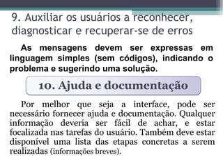 9. Auxiliar os usuários a reconhecer, 
diagnosticar e recuperar-se de erros 
As mensagens devem ser expressas em 
linguagem simples (sem códigos), indicando o 
problema e sugerindo uma solução. 
10. Ajuda e documentação 
Por melhor que seja a interface, pode ser 
necessário fornecer ajuda e documentação. Qualquer 
informação deveria ser fácil de achar, e estar 
focalizada nas tarefas do usuário. Também deve estar 
disponível uma lista das etapas concretas a serem 
realizadas (informações breves). 
 