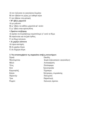 Α) τον έκλεισαν σε καινούργιο δωμάτιο 
Β) τον έβαλαν σε μέρος με καθαρό αέρα 
Γ) τον έβαλαν στη φυλακή 
• Μ’ έβαλε μπροστά 
Α) με μάλωσε 
Β) μ’ έβαλε να καθίσω μπροστά απ’ αυτόν 
Γ) μ’ έβαλε στην πρώτη θέση 
• Σηκώνει συζήτηση 
Α) πρέπει να συζητήσουμε περισσότερο γι’ αυτό το θέμα 
Β) σηκώνεται και συζητά όρθιος 
Γ) το θέμα τελείωσε 
• Δε χαρίζω κάστανα 
Α) είμαι αυστηρός 
Β) δε χαρίζω δώρα 
Γ) δε δέχομαι δώρα 
3. Να αντιστοιχήσετε τις παρακάτω στήλες συνωνύμων: 
Σίριαλ Επωδός 
Μουλτιμίντια Σειρά (τηλεοπτικών επεισοδίων) 
Βόλεϊ Αντισφαίριση 
Τένις Πετόσφαιρα 
Ελίτ Ερωτοτροπία 
Καμουφλάζ Τέχνασμα 
Κόρτε Σύντροφος, συμπαίκτης 
Παρτενέρ Πολυμέσα 
Τρικ Παραλλαγή 
Ρεφρέν Εκλεκτοί, άριστοι 
 