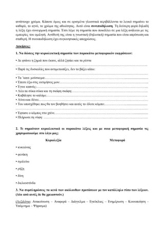 αντίστοιχο χρώμα. Κάποτε όμως και σε ορισμένα γλωσσικά περιβάλλοντα το λευκό σημαίνει το 
καθαρό, το αγνό, το χρώμα της αθωότητας. Αυτό είναι συνυποδήλωση. Τη δεύτερη φορά δηλαδή 
η λέξη έχει συνειρμική σημασία. Έτσι λέμε τη σημασία που ποικίλλει σε μια λέξη ανάλογα με τις 
εμπειρίες του ομιλητή. Αντίθετή της είναι η γνωστική (δηλωτική) σημασία που είναι απρόσωπη και 
σταθερή. Η συνυποδήλωση έχει συγκινησιακές αποχρώσεις. 
Ασκήσεις: 
1. Να δώσεις την κυριολεκτική σημασία των παρακάτω μεταφορικών εκφράσεων: 
• Δε φτάνει η ζημιά που έκανε, αλλά ζητάει και τα ρέστα 
……………………………………………………….……………………………………………….. 
• Παρά τις δυσκολίες που αντιμετωπίζει, δεν το βάζει κάτω: 
………………………………………………………………………………………………………… 
• Τα ’κανε μούσκεμα:………………………………………………………………............................. 
• Έπεσε έξω στις εκτιμήσεις μου:……………………………………………………………………... 
• Έγινε καπνός:………………………………………………………………………………………... 
• Λέει τα σύκα σύκα και τη σκάφη σκάφη:…………………………….……………………………... 
• Καβάλησε το καλάμι:……………………………………………………………………………….. 
• Λύνει και δένει:……………………………………………………………………………………… 
• Του υποσχέθηκε πως θα τον βοηθήσει και αυτός το έδεσε κόμπο:………………............................ 
………………………………………………………………………………………………………… 
• Έφτασε ο κόμπος στο χτένι:………………………………………………………………................. 
• Πλήρωσε τη νύφη: ………………………………………………………………………………….. 
2. Τι σημαίνουν κυριολεκτικά οι παρακάτω λέξεις και με ποια μεταφορική σημασία τις 
χρησιμοποιούμε στο λόγο μας; 
Κυριολεξία Μεταφορά 
• κυκεώνας 
• φενάκη 
• σμιλεύω 
• ρήξη 
• δίνη 
• διελκυστίνδα 
3. Να συμπληρώσεις τα κενά των ακόλουθων προτάσεων με τον κατάλληλο τύπο των λέξεων. 
(Δύο από αυτές δε θα χρειαστούν.) 
(Λεξιλόγιο: Ανακοίνωση – Αναφορά – Διάγγελμα – Εγκύκλιος – Ενημέρωση – Κοινοποίηση – 
Υπόμνημα – Ψήφισμα) 
 