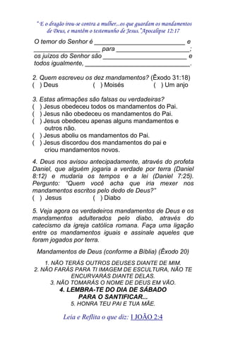 “ E o dragão irou-se contra a mulher...os que guardam os mandamentos 
de Deus, e mantêm o testemunho de Jesus.”Apocalipse 12:17 
Leia e Reflita o que diz: I JOÃO 2:4 
O temor do Senhor é __________________________ e ___________________ para _____________________; os juízos do Senhor são ________________________ e todos igualmente, ______________________________. 2. Quem escreveu os dez mandamentos? (Êxodo 31:18) ( ) Deus ( ) Moisés ( ) Um anjo 3. Estas afirmações são falsas ou verdadeiras? ( ) Jesus obedeceu todos os mandamentos do Pai. ( ) Jesus não obedeceu os mandamentos do Pai. ( ) Jesus obedeceu apenas alguns mandamentos e outros não. ( ) Jesus aboliu os mandamentos do Pai. ( ) Jesus discordou dos mandamentos do pai e criou mandamentos novos. 4. Deus nos avisou antecipadamente, através do profeta Daniel, que alguém jogaria a verdade por terra (Daniel 8:12) e mudaria os tempos e a lei (Daniel 7:25). Pergunto: “Quem você acha que iria mexer nos mandamentos escritos pelo dedo de Deus?” ( ) Jesus ( ) Diabo 5. Veja agora os verdadeiros mandamentos de Deus e os mandamentos adulterados pelo diabo, através do catecismo da igreja católica romana. Faça uma ligação entre os mandamentos iguais e assinale aqueles que foram jogados por terra. Mandamentos de Deus (conforme a Bíblia) (Êxodo 20) 1. NÃO TERÁS OUTROS DEUSES DIANTE DE MIM. 2. NÃO FARÁS PARA TI IMAGEM DE ESCULTURA, NÃO TE ENCURVARÁS DIANTE DELAS. 3. NÃO TOMARÁS O NOME DE DEUS EM VÃO. 4. LEMBRA-TE DO DIA DE SÁBADO PARA O SANTIFICAR... 5. HONRA TEU PAI E TUA MÃE.  