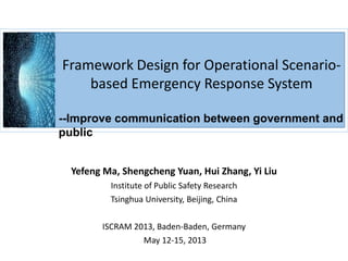 Framework Design for Operational Scenario-
based Emergency Response System
--Improve communication between government and
public
Yefeng Ma, Shengcheng Yuan, Hui Zhang, Yi Liu
Institute of Public Safety Research
Tsinghua University, Beijing, China
ISCRAM 2013, Baden-Baden, Germany
May 12-15, 2013
 