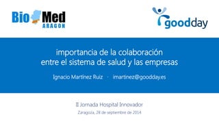 Ignacio Martínez Ruiz · imartinez@goodday.es 
II Jornada Hospital Innovador Zaragoza, 28 de septiembre de 2014 
importancia de la colaboración 
entre el sistema de salud y las empresas  