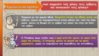 Σύμφωνα με την αρχαία ηθική, θεωρείται έντιμος και ηθικός αυτός που σέβεται, αγαπά και συμπαραστέκεται στους φίλους του. Από την άλλη μεριά, πρέπει να θεωρεί ότι οι εχθροί των φίλων του είναι και δικοί του εχθροί. 
Ο Πολύβιος όμως τονίζει πως η αρχή αυτή δεν πρέπει να ισχύει στον χώρο της ιστορίας. Ο ιστορικός πρέπει να ερευνά και να κρίνει αμερόληπτα,χωρίς να επηρεάζεται από συμπάθειες και αντιπάθειες. 
«καὶσυμμισεῖντοῖςφίλοιςτοὺςἐχθροὺςκαὶσυναγαπᾶντοὺςφίλους»  