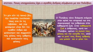 Ἐνμὲνοὖντῷλοιπῷβίῳτὴντοιαύτην ἐπιείκειανἴσωςοὐκἄντις ἐκβάλλοι· καὶγὰρφιλόφιλονεἶναιδεῖτὸνἀγαθὸνἄνδρακαὶφιλόπατριν καὶσυμμισεῖντοῖςφίλοιςτοὺςἐχθροὺςκαὶσυναγαπᾶντοὺςφίλους· 
Ο Πολύβιος κάνει διάκριση ανάμεσα στην κρίση του ιστορικού και στη συμπεριφορά του ανθρώπου στην καθημερινή ζωή. Στην καθημερινή ζωή ο άνθρωπος, κατά τον Πολύβιο, πρέπει να αγαπά τους φίλους και την πατρίδα του, αλλά και να μισεί τους ίδιους εχθρούς που μισούν και οι φίλοι του.  