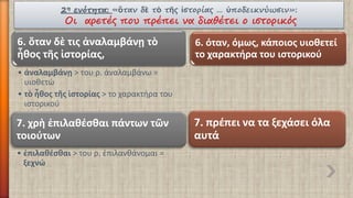 2ηενότητα:«ὃτανδὲτὸτῆςἱστορίας… ὑποδεικνύωσιν»: Οι αρετές που πρέπει να διαθέτει ο ιστορικός 
6. ὅτανδὲτις ἀναλαμβάνῃτὸἦθοςτῆςἱστορίας, 
•ἀναλαμβάνῃ> του ρ. ἀναλαμβάνω = υιοθετώ 
•τὸἦθος τῆςἱστορίας> το χαρακτήρα του ιστορικού 
6. όταν, όμως, κάποιος υιοθετεί το χαρακτήρα του ιστορικού 
7. χρὴἐπιλαθέσθαιπάντων τῶντοιούτων 
•ἐπιλαθέσθαι> του ρ. ἐπιλανθάνομαι = ξεχνώ 
7. πρέπει να τα ξεχάσει όλα αυτά  