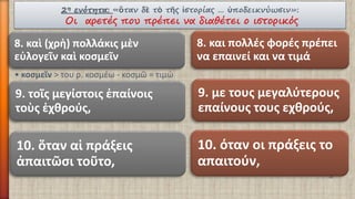 2ηενότητα:«ὃτανδὲτὸτῆςἱστορίας… ὑποδεικνύωσιν»: Οι αρετές που πρέπει να διαθέτει ο ιστορικός 
8. καὶ(χρὴ) πολλάκιςμὲνεὐλογεῖνκαὶκοσμεῖν 
•κοσμεῖν> του ρ. κοσμέω -κοσμῶ = τιμώ 
8. και πολλές φορές πρέπει να επαινεί και να τιμά 
9. με τους μεγαλύτερους επαίνους τους εχθρούς, 
9. τοῖςμεγίστοιςἐπαίνοιςτοὺςἐχθρούς, 
10. ὅταναἱπράξεις ἀπαιτῶσιτοῦτο, 
10. όταν οι πράξεις το απαιτούν,  
