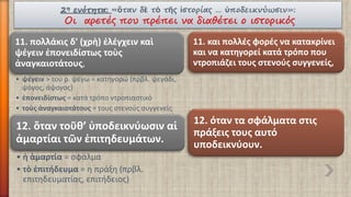 2ηενότητα:«ὃτανδὲτὸτῆςἱστορίας… ὑποδεικνύωσιν»: Οι αρετές που πρέπει να διαθέτει ο ιστορικός 
11. πολλάκιςδ' (χρὴ) ἐλέγχεινκαὶψέγεινἐπονειδίστωςτοὺςἀναγκαιοτάτους, 
•ψέγειν> του ρ. ψέγω = κατηγορώ (πρβλ. ψεγάδι, ψόγος, άψογος) 
•ἐπονειδίστως= κατά τρόπο ντροπιαστικό 
•τοὺςἀναγκαιοτάτους= τους στενούς συγγενείς 
11. και πολλές φορές να κατακρίνει και να κατηγορεί κατά τρόπο που ντροπιάζει τους στενούς συγγενείς, 
12. ὅταντοῦθ’ ὑποδεικνύωσιναἱἁμαρτίαιτῶνἐπιτηδευμάτων. 
•ἡἁμαρτία= σφάλμα 
•τὸἐπιτήδευμα= η πράξη (πρβλ. επιτηδευματίας, επιτήδειος) 
12. όταν τα σφάλματα στις πράξεις τους αυτό υποδεικνύουν.  