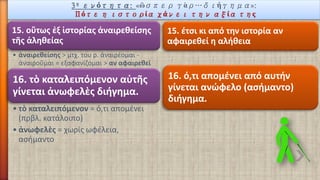 3ηενότητα: «ὣσπεργὰρ…διήγημα»: Πότε η ιστορία χάνει την αξία της 
15. οὕτωςἐξἱστορίαςἀναιρεθείσηςτῆςἀληθείας 
•ἀναιρεθείσης> μτχ. του ρ. ἀναιρέομαι - ἀναιροῦμαι = εξαφανίζομαι > αν αφαιρεθεί 
15. έτσι κι από την ιστορία αν αφαιρεθεί η αλήθεια 
16. τὸκαταλειπόμενοναὐτῆςγίνεται ἀνωφελὲςδιήγημα. 
•τὸκαταλειπόμενον= ό,τι απομένει (πρβλ. κατάλοιπο) 
•ἀνωφελὲς= χωρίς ωφέλεια, ασήμαντο 
16. ό,τι απομένει από αυτήν γίνεται ανώφελο (ασήμαντο) διήγημα.  