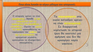Ο ιστορικός πρέπει να είναι αμερόληπτος, δηλαδή να μην επηρεάζεται από τις προσωπικές του συμπάθειες ή αντιπάθειες. Οφείλει να ερευνά τις πηγές προσπαθώντας να παρουσιάσει την αλήθειακαι όχι να συγκαλύπτει τα πραγματικά γεγονότα, προκειμένου να εξυπηρετήσει σκοπιμότητες. 
Τα συμπεράσματαστα οποία καταλήγει πρέπει να είναι αντικειμενικά. Σε διαφορετική περίπτωση το ιστορικό έργο θα αποτελεί μια αφήγηση που δεν θα προσφέρει καμία ωφέλεια.  