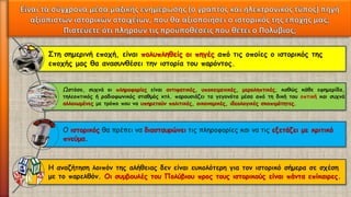 Στη σημερινή εποχή, είναι πολυπληθείς οι πηγές από τις οποίες ο ιστορικός της εποχής μας θα ανασυνθέσει την ιστορία του παρόντος. 
Ωστόσο,συχνάοιπληροφορίεςείναιαντιφατικές,υποκειμενικές,μεροληπτικές,καθώςκάθεεφημερίδα, τηλεοπτικόςήραδιοφωνικόςσταθμόςκτλ.παρουσιάζειταγεγονόταμέσααπότηδικήτουοπτικήκαισυχνάαλλοιωμένεςμετρόποπουναυπηρετούνπολιτικές,οικονομικές,ιδεολογικέςσκοπιμότητες. 
Ο ιστορικόςθα πρέπει να διασταυρώνειτις πληροφορίες και να τις εξετάζει με κριτικό πνεύμα. 
Η αναζήτηση λοιπόν της αλήθειας δεν είναι ευκολότερη για τον ιστορικό σήμερα σε σχέση με το παρελθόν. Οι συμβουλές του Πολύβιου προς τους ιστορικούς είναι πάντα επίκαιρες.  