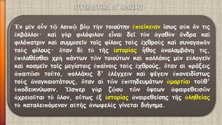 Ἐνμὲνοὖντῷλοιπῷβίῳτὴντοιαύτηνἐπιείκειανἴσωςοὐκἄντιςἐκβάλλοι·καὶγὰρφιλόφιλονεἶναιδεῖτὸνἀγαθὸνἄνδρακαὶφιλόπατρινκαὶσυμμισεῖντοῖςφίλοιςτοὺςἐχθροὺςκαὶσυναγαπᾶντοὺςφίλους·ὅτανδὲτὸτῆςἱστορίαςἦθοςἀναλαμβάνῃτις, ἐπιλαθέσθαιχρὴπάντωντῶντοιούτωνκαὶπολλάκιςμὲνεὐλογεῖνκαὶκοσμεῖντοῖςμεγίστοιςἐπαίνοιςτοὺςἐχθρούς,ὅταναἱπράξειςἀπαιτῶσιτοῦτο,πολλάκιςδ'ἐλέγχεινκαὶψέγεινἐπονειδίστωςτοὺςἀναγκαιοτάτους,ὅταναἱτῶνἐπιτηδευμάτωνἁμαρτίαιτοῦθ' ὑποδεικνύωσιν.Ὥσπεργὰρζῴουτῶνὄψεωνἀφαιρεθεισῶνἀχρειοῦταιτὸὅλον,οὕτωςἐξἱστορίαςἀναιρεθείσηςτῆςἀληθείαςτὸκαταλειπόμενοναὐτῆςἀνωφελὲςγίνεταιδιήγημα.  