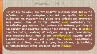 Ἐνμὲνοὖντῷλοιπῷβίῳτὴντοιαύτηνἐπιείκειανἴσωςοὐκἄντιςἐκβάλλοι·καὶγὰρφιλόφιλονεἶναιδεῖτὸνἀγαθὸνἄνδρακαὶφιλόπατρινκαὶσυμμισεῖντοῖςφίλοιςτοὺςἐχθροὺςκαὶσυναγαπᾶντοὺςφίλους·ὅτανδὲτὸτῆςἱστορίαςἦθοςἀναλαμβάνῃτις, ἐπιλαθέσθαιχρὴπάντωντῶντοιούτωνκαὶπολλάκιςμὲνεὐλογεῖνκαὶκοσμεῖντοῖςμεγίστοιςἐπαίνοιςτοὺςἐχθρούς,ὅταναἱπράξειςἀπαιτῶσιτοῦτο,πολλάκιςδ'ἐλέγχεινκαὶψέγεινἐπονειδίστωςτοὺςἀναγκαιοτάτους,ὅταναἱτῶνἐπιτηδευμάτωνἁμαρτίαιτοῦθ' ὑποδεικνύωσιν.Ὥσπεργὰρζῴουτῶνὄψεωνἀφαιρεθεισῶνἀχρειοῦταιτὸὅλον,οὕτωςἐξἱστορίαςἀναιρεθείσηςτῆςἀληθείαςτὸκαταλειπόμενοναὐτῆςἀνωφελὲςγίνεταιδιήγημα.  