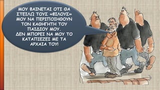ΜΟΥ ΦΑΙΝΕΤΑΙ ΟΤΙ ΘΑ ΣΤΕΙΛΩ ΤΟΥΣ «ΦΙΛΟΥΣ» ΜΟΥ ΝΑ ΠΕΡΙΠΟΙΗΘΟΥΝ ΤΟΝ ΚΑΘΗΓΗΤΗ ΤΟΥ ΠΑΙΔΙΟΥ ΜΟΥ. 
ΔΕΝ ΜΠΟΡΕΙ ΝΑ ΜΟΥ ΤΟ ΚΑΤΑΠΙΕΖΕΙ ΜΕ ΤΑ ΑΡΧΑΙΑ ΤΟΥ!  