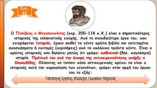 Ο Πολύβιος ο Μεγαλοπολίτης(περ. 200-118 π.Χ.) είναι ο σημαντικότερος ιστορικός της ελληνιστικής εποχής. Από το σπουδαιότερο έργο του, που επιγράφεται Ἱστορίαι, έχουν σωθεί τα πέντε πρώτα βιβλία και εκτεταμένα αποσπάσματα ή επιτομές (περιλήψεις) από τα υπόλοιπα τριάντα πέντε. Είναι ο πρώτος ιστορικός που δηλώνει ρητώς ότι γράφει καθολικήν(δηλ. παγκόσμια) ιστορία. Πρότυπό του από την άποψη της αντικειμενικότητας υπήρξε ο Θουκυδίδης.Θέλοντας να τονίσει πόσο αντικειμενικός πρέπει να είναι ο ιστορικός κατά την παρουσίαση των γεγονότων, γράφει στην αρχή του έργου του τα εξής: 
Σελ. 22  