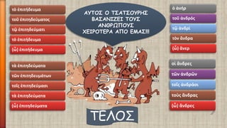 τὸ ἐπιτήδευμα 
τοῦ ἐπιτηδεύματος 
τῷ ἐπιτηδεύματι 
τὸ ἐπιτήδευμα 
(ὦ) ἐπιτήδευμα 
τὰ ἐπιτηδεύματα 
τῶν ἐπιτηδευμάτων 
τοῖς ἐπιτηδεύμασι 
τὰ ἐπιτηδεύματα 
(ὦ) ἐπιτηδεύματα 
ὁ ἀνήρ 
τοῦ ἀνδρός 
τῷ ἀνδρί 
τὸν ἄνδρα 
(ὦ) ἄνερ 
οἱ ἄνδρες 
τῶν ἀνδρῶν 
τοῖς ἀνδράσι 
τοὺς ἄνδρας 
(ὦ) ἄνδρες 
ΑΥΤΟΣ Ο ΤΣΑΤΣΟΥΡΗΣ ΒΑΣΑΝΙΖΕΙ ΤΟΥΣ ΑΝΘΡΩΠΟΥΣ ΧΕΙΡΟΤΕΡΑ ΑΠΟ ΕΜΑΣ!!! 
ΤΕΛΟΣ 