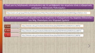 http://users.sch.gr/ipap/Ellinikos%20Politismos/Yliko/Theoria%20arxaia/metafraseis%20b%20gym/b03xm.htm 
Πηγή για τις λεξιλογικές επισημάνσεις και τη μετάφραση του κειμένου είναι ο εξαιρετικός ιστοχώρος«Ελληνικός Πολιτισμός». 
Πηγή για τη γραμματική εξομάλυνση του κειμένου η «Γραμματική της Αρχαίας Ελληνικής» του Μιχ. Οικονόμου στο Ψηφιακό Σχολείο 
http://ebooks.edu.gr/modules/ebook/show.php/DSGYM-B112/640/4112,18876/ 
http://ebooks.edu.gr/modules/e6book/show.php/DSGYM-B112/640/4112,18877/ 
http://ebooks.edu.gr/modules/ebook/show.php/DSGYM-B112/640/4112,18878/ 
α΄ κλίση 
β΄ κλίση 
γ΄ κλίση  