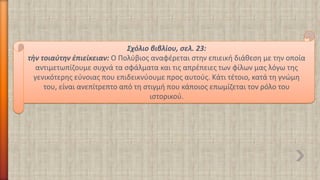 Σχόλιο βιβλίου, σελ. 23: 
τὴντοιαύτην ἐπιείκειαν: Ο Πολύβιος αναφέρεται στην επιεική διάθεση με την οποία αντιμετωπίζουμε συχνά τα σφάλματα και τις απρέπειες των φίλων μας λόγω της γενικότερης εύνοιας που επιδεικνύουμε προς αυτούς. Κάτι τέτοιο, κατά τη γνώμη του, είναι ανεπίτρεπτο από τη στιγμή που κάποιος επωμίζεται τον ρόλο του ιστορικού.  