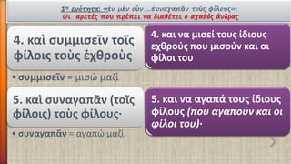 1ηενότητα:«ἐνμὲνοὖν…συναγαπᾶντοὺςφίλους»: Οι αρετές που πρέπει να διαθέτει ο αγαθός άνδρας 
4. καὶ συμμισεῖντοῖςφίλοιςτοὺςἐχθροὺς 
•συμμισεῖν= μισώ μαζί 
4. και να μισεί τους ίδιους εχθρούς που μισούν και οι φίλοι του 
5. καὶ συναγαπᾶν(τοῖςφίλοις) τοὺςφίλους· 
•συναγαπᾶν= αγαπώ μαζί 
5. και να αγαπά τους ίδιους φίλους (που αγαπούν και οι φίλοι του)·  