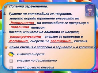 Попълни изреченията. 
5. Гумите на автомобила се нагряват, 
защото поради триенето енергията на 
______________ движението 
на автомобила се превръща в 
___________ топлинна 
енергия. 
6. Когато жичката на лампата се нагрява, 
електрическата 
топлинна светлинна 
Каква енергия е запасена в горивата и в храните? 
__________________ енергия се превръща в 
___________ енергия и в ____________ енергия. 
химична енергия 
енергия на движението 
електрическа енергия 
 