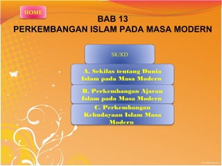 BAB 13 
PERKEMBANGAN ISLAM PADA MASA MODERN 
SK/KD 
A. Sekilas tentang Dunia 
Islam pada Masa Modern 
B. Perkembangan Ajaran 
Islam pada Masa Modern 
C. Perkembangan 
Kebudayaan Islam Masa 
Modern 
HOME 
 