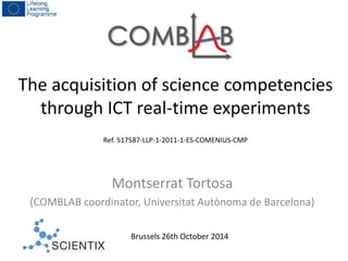 The acquisition of science competencies 
through ICT real-time experiments 
Ref. 517587-LLP-1-2011-1-ES-COMENIUS-CMP 
Montserrat Tortosa 
(COMBLAB coordinator, Universitat Autònoma de Barcelona) 
Brussels 26th October 2014 
 