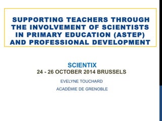 SUPPORTING TEACHERS THROUGH 
THE INVOLVEMENT OF SCIENTISTS 
IN PRIMARY EDUCATION (ASTEP) 
AND PROFESSIONAL DEVELOPMENT 
SCIENTIX 
24 - 26 OCTOBER 2014 BRUSSELS 
EVELYNE TOUCHARD 
ACADÉMIE DE GRENOBLE 
 