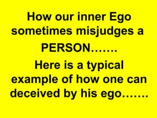 How our inner Ego 
sometimes misjudges a 
PERSON……. 
Here is a typical 
example of how one can 
deceived by his ego……. 
 