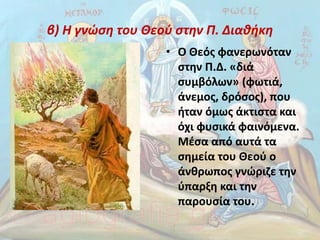 β) Η γνώση του Θεού στην Π. Διαθήκη
• Ο Θεός φανερωνόταν
στην Π.Δ. «διά
συμβόλων» (φωτιά,
άνεμος, δρόσος), που
ήταν όμως άκτιστα και
όχι φυσικά φαινόμενα.
Μέσα από αυτά τα
σημεία του Θεού ο
άνθρωπος γνώριζε την
ύπαρξη και την
παρουσία του.
 
