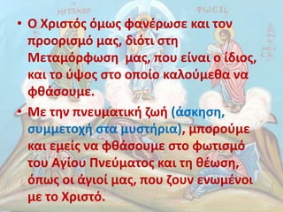 • Ο Χριστός όμως φανέρωσε και τον
προορισμό μας, διότι στη
Μεταμόρφωση μας, που είναι ο ίδιος,
και το ύψος στο οποίο καλούμεθα να
φθάσουμε.
• Με την πνευματική ζωή (άσκηση,
συμμετοχή στα μυστήρια), μπορούμε
και εμείς να φθάσουμε στο φωτισμό
του Αγίου Πνεύματος και τη θέωση,
όπως οι άγιοί μας, που ζουν ενωμένοι
με το Χριστό.
 