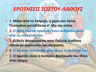 ΕΡΩΤΗΣΕΙΣ ΣΩΣΤΟΥ-ΛΑΘΟΥΣ
• 1. Μέσα από τη λατρεία, η χάρη του Αγίου
Πνεύµατος µεταδίδεται σ' όλη την κτίση.
• 2. Ο Θεός γίνεται προσιτός στον άνθρωπο µέσα
από τις ενέργειές Του.
• 3. Ο Θεός φανερώνεται στην Παλαιά ∆ιαθήκη
πάντα µε κεραυνούς και αστραπές.
• 4. Ο Χριστός απέκρυψε από όλους τη θεότητά Του.
• 5. Ο Χριστός είναι η ένσαρκη φανέρωση του Θεού
στον κόσµο.
 