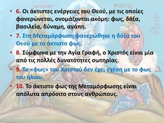 • 6. Οι άκτιστες ενέργειες του Θεού, µε τις οποίες
φανερώνεται, ονοµάζονται ακόµη: φως, δόξα,
βασιλεία, δύναµη, αγάπη.
• 7. Στη Μεταµόρφωση φανερώθηκε η δόξα του
Θεού µε το άκτιστο φως.
• 8. Σύµφωνα µε την Αγία Γραφή, ο Χριστός είναι µία
από τις πολλές δυνατότητες σωτηρίας.
• 9. Το «φως» του Χριστού δεν έχει σχέση µε το φως
του ήλιου.
• 10. Το άκτιστο φως της Μεταµόρφωσης είναι
απόλυτα απρόσιτο στους ανθρώπους.
 