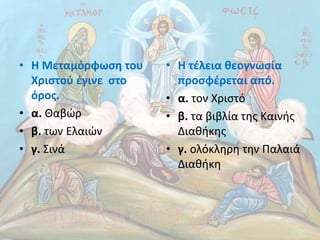 • Η Μεταµόρφωση του
Χριστού έγινε στο
όρος.
• α. Θαβώρ
• β. των Ελαιών
• γ. Σινά
• Η τέλεια θεογνωσία
προσφέρεται από.
• α. τον Χριστό
• β. τα βιβλία της Καινής
∆ιαθήκης
• γ. ολόκληρη την Παλαιά
∆ιαθήκη
 