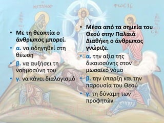 • Με τη θεοπτία ο
άνθρωπος µπορεί.
• α. να οδηγηθεί στη
θέωση
• β. να αυξήσει τη
νοηµοσύνη του
• γ. να κάνει διαλογισµό
• Μέσα από τα σηµεία του
Θεού στην Παλαιά
∆ιαθήκη ο άνθρωπος
γνώριζε.
• α. την αξία της
δικαιοσύνης στον
µωσαϊκό νόµο
• β. την ύπαρξη και την
παρουσία του Θεού
• γ. τη δύναµη των
προφητών
 