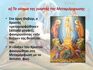 α) Το νόημα της γιορτής της Μεταμόρφωσης
• Στο όρος Θαβώρ, ο
Χριστός
«μεταμορφώθηκε»
(άλλαξε μορφή),
φανερώνοντας «τήν
δόξαν» της θεότητάς
του.
• Η «δόξα» του Χριστού
φανερώθηκε στη
Μεταμόρφωση με το
άκτιστο φως.
 