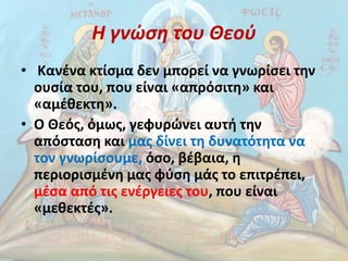 Η γνώση του Θεού
• Κανένα κτίσμα δεν μπορεί να γνωρίσει την
ουσία του, που είναι «απρόσιτη» και
«αμέθεκτη».
• Ο Θεός, όμως, γεφυρώνει αυτή την
απόσταση και μας δίνει τη δυνατότητα να
τον γνωρίσουμε, όσο, βέβαια, η
περιορισμένη μας φύση μάς το επιτρέπει,
μέσα από τις ενέργειες του, που είναι
«μεθεκτές».
 