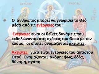  Ο άνθρωπος μπορεί να γνωρίσει το Θεό
μέσα από τις ενέργειες του:
Ενέργειες είναι οι θεϊκές δυνάμεις που
εκδηλώνονται στις σχέσεις του Θεού με τον
κόσμο, οι οποίες ονομάζονται άκτιστες.
Άκτιστες γιατί είναι ενέργειες του άκτιστου
Θεού. Ονομάζονται ακόμη: φως, δόξα,
δύναμη, αγάπη.
 