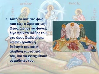 • Αυτό το άκτιστο φως
που είχε ο Χριστός ως
Θεός, άφησε να φανεί,
λίγο πριν το Πάθος του,
στο όρος Θαβώρ, για
να φανερωθεί η
θεότητά του και η
αληθινή ταυτότητά
του, και να ενισχυθούν
οι μαθητές του.
 