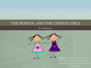 THE MONGOL AND THE CHINESE GIRLS 
By: Matt Joyner 
Topic: Compare and Contrast 
the role of women in Mongol 
culture to women of China in the 
13th century. 
 