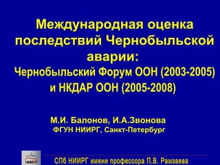 Международная оценка 
последствий Чернобыльской 
аварии: 
Чернобыльский Форум ООН (2003-2005) 
и НКДАР ООН (2005-2008) 
М.И. Балонов, И.А.Звонова 
ФГУН НИИРГ, Санкт-Петербург 
 