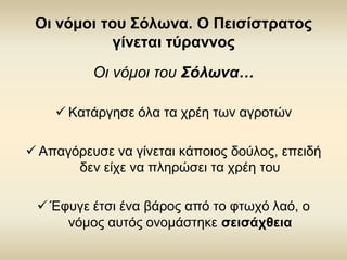 Οι νόμοι του Σόλωνα. Ο Πεισίστρατος γίνεται τύραννος 
Οι νόμοι του Σόλωνα… 
Κατάργησε όλα τα χρέη των αγροτών 
Απαγόρευσε να γίνεται κάποιος δούλος, επειδή δεν είχε να πληρώσει τα χρέη του 
Έφυγε έτσι ένα βάρος από το φτωχό λαό, ο νόμος αυτός ονομάστηκε σεισάχθεια  