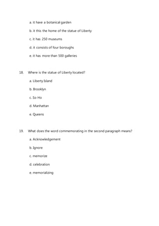 a. it have a botanical garden 
b. it this the home of the statue of Liberty 
c. it has 250 museums 
d. it consists of four boroughs 
e. it has more than 500 galleries 
18. Where is the statue of Liberty located? 
a. Liberty Island 
b. Brooklyn 
c. So Ho 
d. Manhattan 
e. Queens 
19. What does the word commemorating in the second paragraph means? 
a. Acknowledgement 
b. Ignore 
c. memorize 
d. celebration 
e. memorializing 
 
