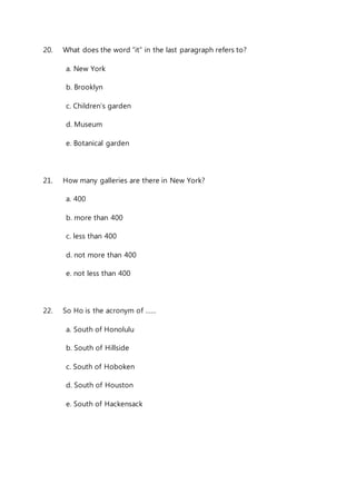 20. What does the word “it” in the last paragraph refers to? 
a. New York 
b. Brooklyn 
c. Children’s garden 
d. Museum 
e. Botanical garden 
21. How many galleries are there in New York? 
a. 400 
b. more than 400 
c. less than 400 
d. not more than 400 
e. not less than 400 
22. So Ho is the acronym of …… 
a. South of Honolulu 
b. South of Hillside 
c. South of Hoboken 
d. South of Houston 
e. South of Hackensack 
 