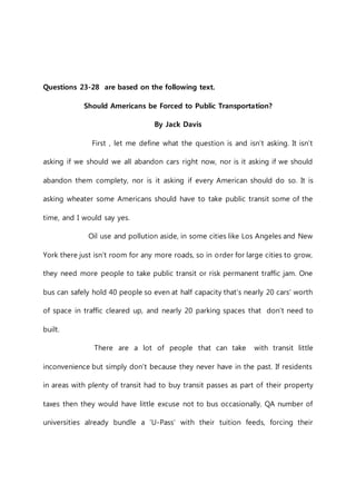 Questions 23-28 are based on the following text. 
Should Americans be Forced to Public Transportation? 
By Jack Davis 
First , let me define what the question is and isn’t asking. It isn’t 
asking if we should we all abandon cars right now, nor is it asking if we should 
abandon them complety, nor is it asking if every American should do so. It is 
asking wheater some Americans should have to take public transit some of the 
time, and I would say yes. 
Oil use and pollution aside, in some cities like Los Angeles and New 
York there just isn’t room for any more roads, so in order for large cities to grow, 
they need more people to take public transit or risk permanent traffic jam. One 
bus can safely hold 40 people so even at half capacity that’s nearly 20 cars’ worth 
of space in traffic cleared up, and nearly 20 parking spaces that don’t need to 
built. 
There are a lot of people that can take with transit little 
inconvenience but simply don’t because they never have in the past. If residents 
in areas with plenty of transit had to buy transit passes as part of their property 
taxes then they would have little excuse not to bus occasionally. QA number of 
universities already bundle a ‘U-Pass’ with their tuition feeds, forcing their 
 