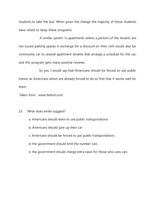students to take the bus. When given the change the majority of those students 
have voted to keep these programs. 
A similar system in apartments where a portion of the tenants are 
not issued parking spaces in exchange for a discount on their rent would also be 
community car to several apartment tenants that arrange a schedule for the car, 
and this program gets many positive reviews. 
So yes, I would say that Americans should be forced to use public 
transit, as Americans whom are already forced to do so find that it works well for 
them. 
Taken from : www.helium.com 
23. What does writer suggest? 
a. Americans should learn to use public transportations 
b. Americans should give up their car 
c. Americans should be forced to use public transportations 
d. the government should limit the number cars 
e. the government should charge extra taxes for those who uses cars 
 
