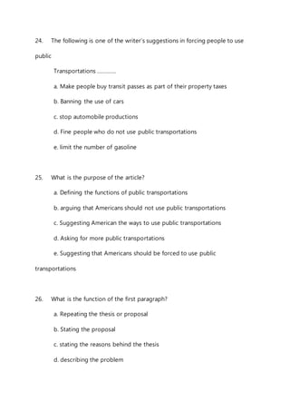 24. The following is one of the writer’s suggestions in forcing people to use 
public 
Transportations …………. 
a. Make people buy transit passes as part of their property taxes 
b. Banning the use of cars 
c. stop automobile productions 
d. Fine people who do not use public transportations 
e. limit the number of gasoline 
25. What is the purpose of the article? 
a. Defining the functions of public transportations 
b. arguing that Americans should not use public transportations 
c. Suggesting American the ways to use public transportations 
d. Asking for more public transportations 
e. Suggesting that Americans should be forced to use public 
transportations 
26. What is the function of the first paragraph? 
a. Repeating the thesis or proposal 
b. Stating the proposal 
c. stating the reasons behind the thesis 
d. describing the problem 
 