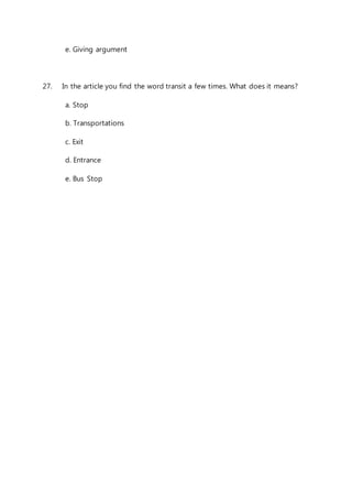 e. Giving argument 
27. In the article you find the word transit a few times. What does it means? 
a. Stop 
b. Transportations 
c. Exit 
d. Entrance 
e. Bus Stop 
 