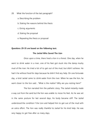 28. What the function of the last paragraph? 
a. Describing the problem 
b. Stating the reasons behind the thesis 
c. Giving arguments 
d. Stating the proposal 
e. Repeating the thesis or proposal 
Questions 29-35 are based on the following text. 
The Jackal Who Saved The Lion 
Once upon a time, there lived a lion in a forest. One day, when he 
went to drink water in a river, one of his feet got stuck into the damp mushy 
mud of the river. He tried a lot of to get out of the mud, but didn’t achieve. He 
had ti lie without food for days because he didn’t find any help. On one fortunate 
day, a kind Jackal came to drink water from the river. When he saw the lion, he 
went closer to the lion said , “What is the matter? Why are you resting here?” 
The lion narrated him the pathetic story. The Jackal instantly made 
a way out from the sand but the lion was unable to move his feet. As he was set 
in the same posture for last several days, his body became stiff. The Jackal 
understood the condition f the Lion and helped him to get out of the mud with 
an extra effort. The lion was really thankful to Jackal for his kind help. He was 
very happy to get free after so many days. 
 